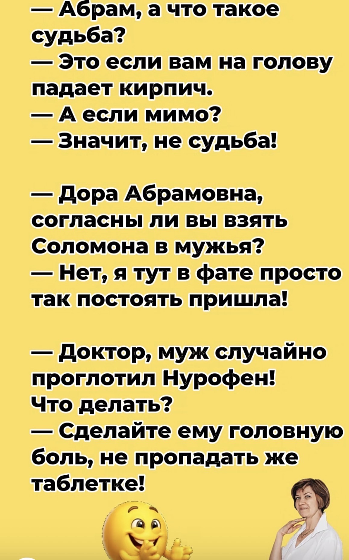 — Абрам, а что такое судьба? — Это если вам на голову падает кирпич. — А если мимо? — Значит, не судьба! — Дора Абрамовна, согласны ли вы взять Соломона в мужья? — Нет, я тут в фате просто так постоять пришла! — Доктор, муж случайно проглотил Нурофен! Что делать? — Сделайте ему головную боль, не пропадать же таблетке!