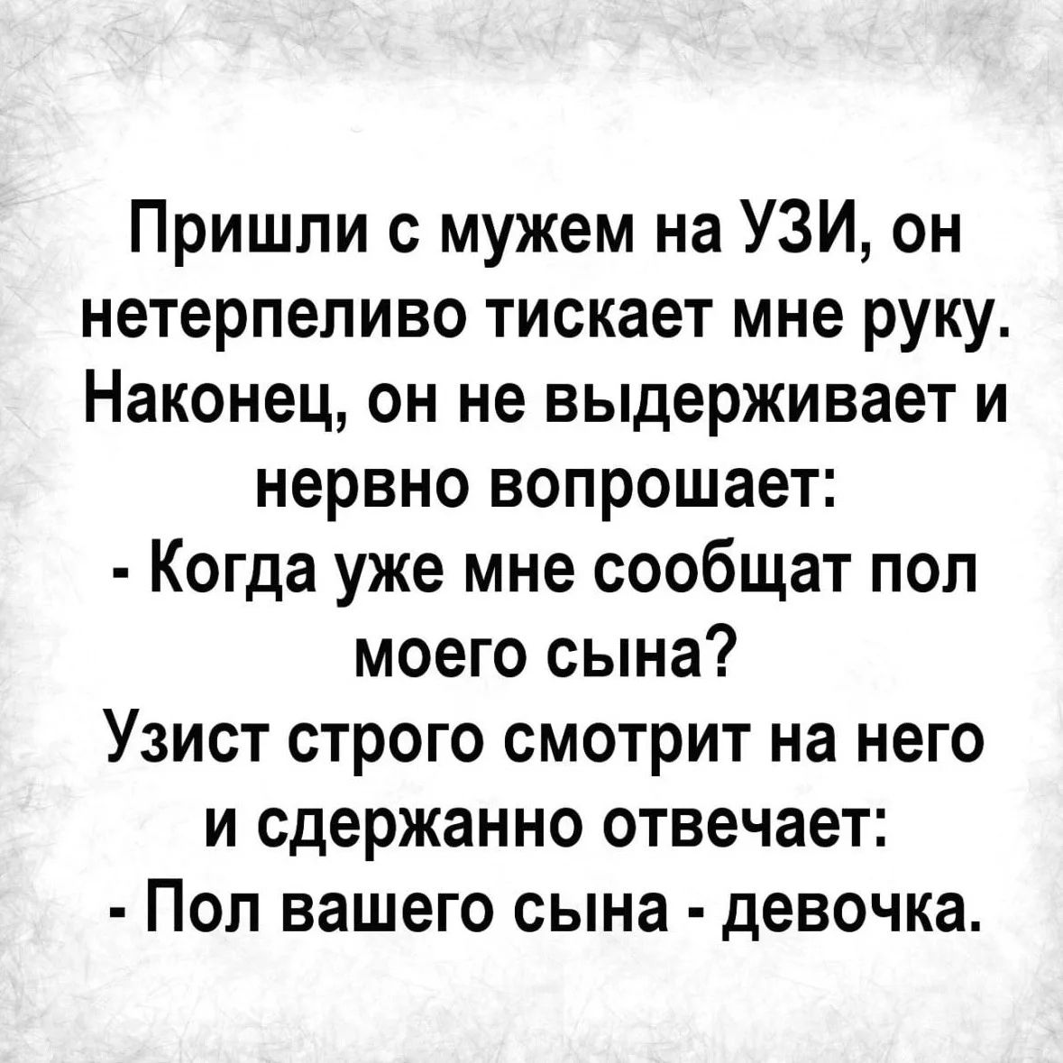 Пришли с мужем на УЗИ, он нетерпеливо тискает мне руку. Наконец, он не выдерживает и нервно вопрошает: - Когда уже мне сообщат пол моего сына? Узист строго смотрит на него и сдержанно отвечает: - Пол вашего сына - девочка.