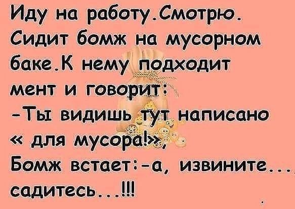 Иду на работу. Смотрю. Сидит бомж на мусорном баке. К нему подходит мент и говорит: - Ты видишь тут написано «для мусора!». Бомж встает: - а, извините... садитесь...!!!