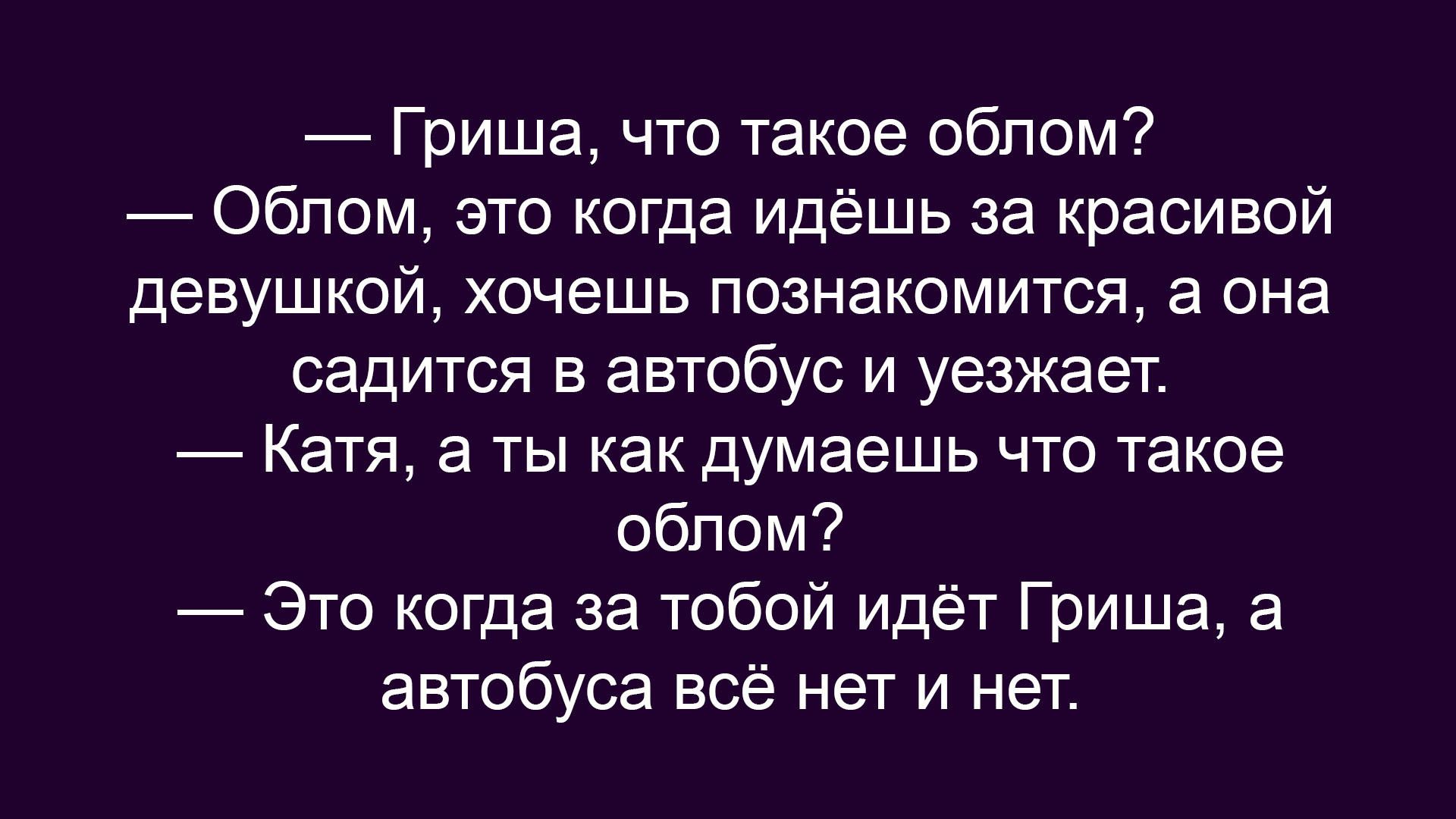 — Гриша, что такое облом?
— Облом, это когда идёшь за красивой девушкой, хочешь познакомиться, а она садится в автобус и уезжает.
— Катя, а ты как думаешь что такое облом?
— Это когда за тобой идёт Гриша, а автобуса всё нет и нет.