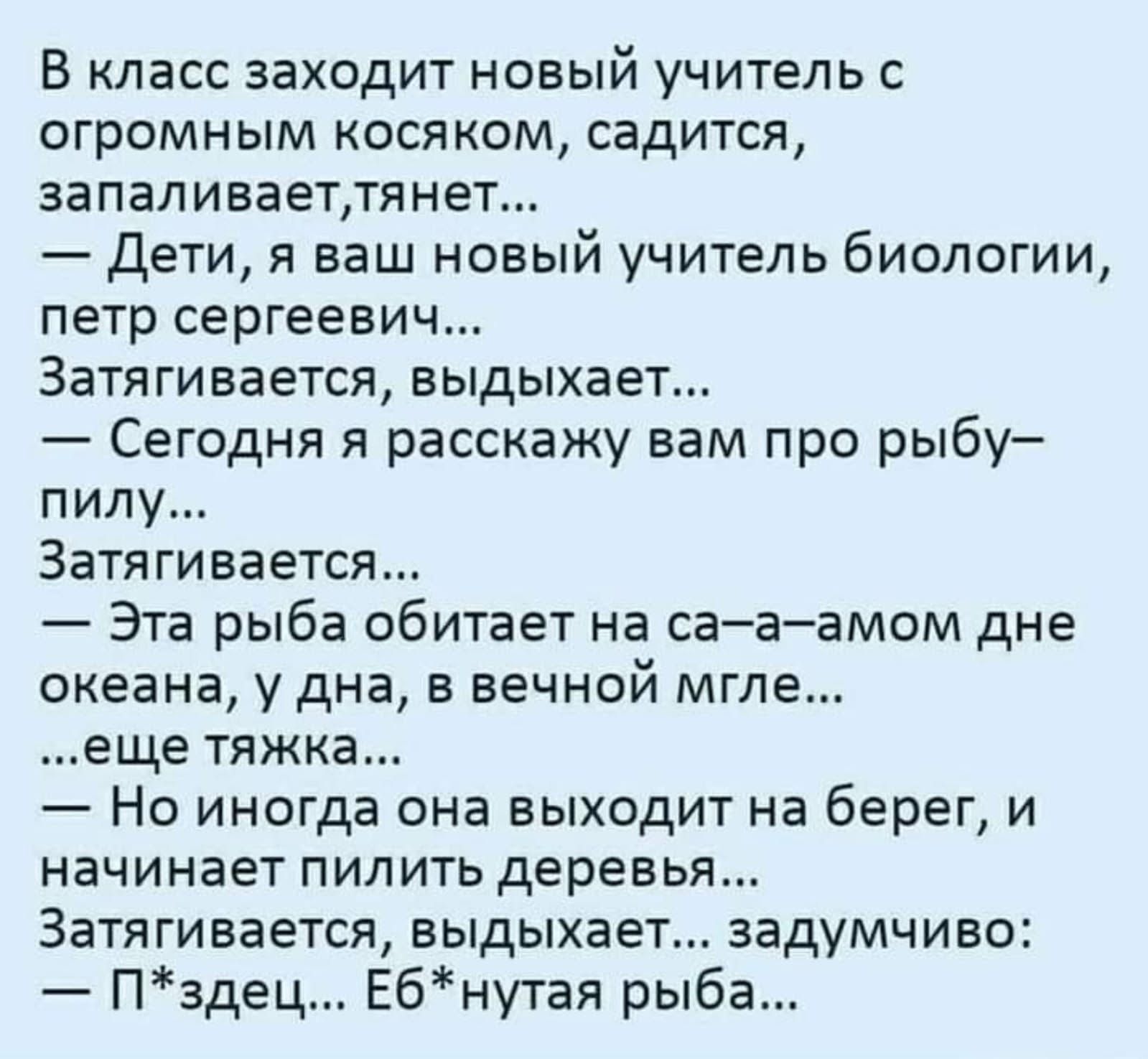 В класс заходит новый учитель с огромным косяком, садится, запаливает, тянет... — Дети, я ваш новый учитель биологии, петр сергеевич... Затягивается, выдыхает... — Сегодня я расскажу вам про рыбу-пилу... Затягивается... — Эта рыба обитает на са-а-амом дне океана, у дна, в вечной мгле... ...еще тяжка... — Но иногда она выходит на берег, и начинает