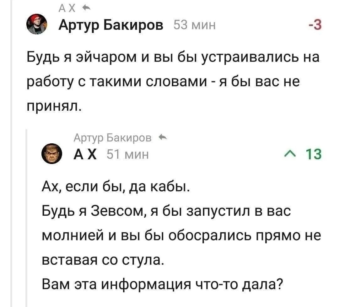 Артур Бакиров 53 мин -3 Будь я эйчаром и вы бы устраивались на работу с такими словами - я бы вас не принял. Артур Бакиров 51 мин ^ 13 Ах, если бы, да кабы. Будь я Зевсом, я бы запустил в вас молнией и вы бы обосрались прямо не вставая со стула. Вам эта информация что-то дала?