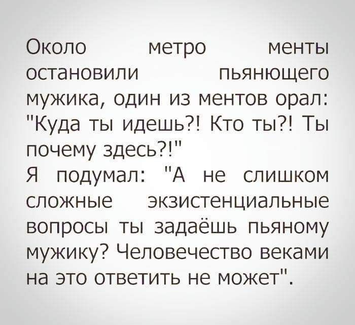Около метро менты остановили пьянующего мужика, один из ментов орал: Куда ты идешь?! Кто ты?! Ты почему здесь?! Я подумал: А не слишком сложные экзистенциальные вопросы ты задаёшь пьяному мужику? Человечество веками на это ответить не может.