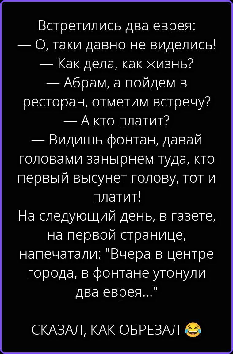 Встретились два еврея: — О, таки давно не виделись! — Как дела, как жизнь? — Абрам, а пойдем в ресторан, отметим встречу? — А кто платит? — Видишь фонтан, давай головами занырнем туда, кто первый высунет голову, тот и платит! На следующий день, в газете, на первой странице, напечатали: 