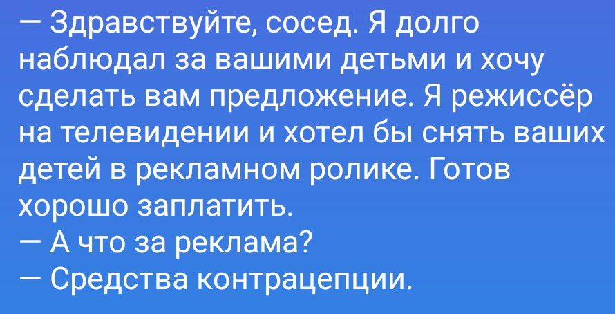 – Здравствуйте, сосед. Я долго наблюдал за вашими детьми и хочу сделать вам предложение. Я режиссёр на телевидении и хотел бы снять ваших детей в рекламном ролике. Готов хорошо заплатить.
– А что за реклама?
– Средства контрацепции.