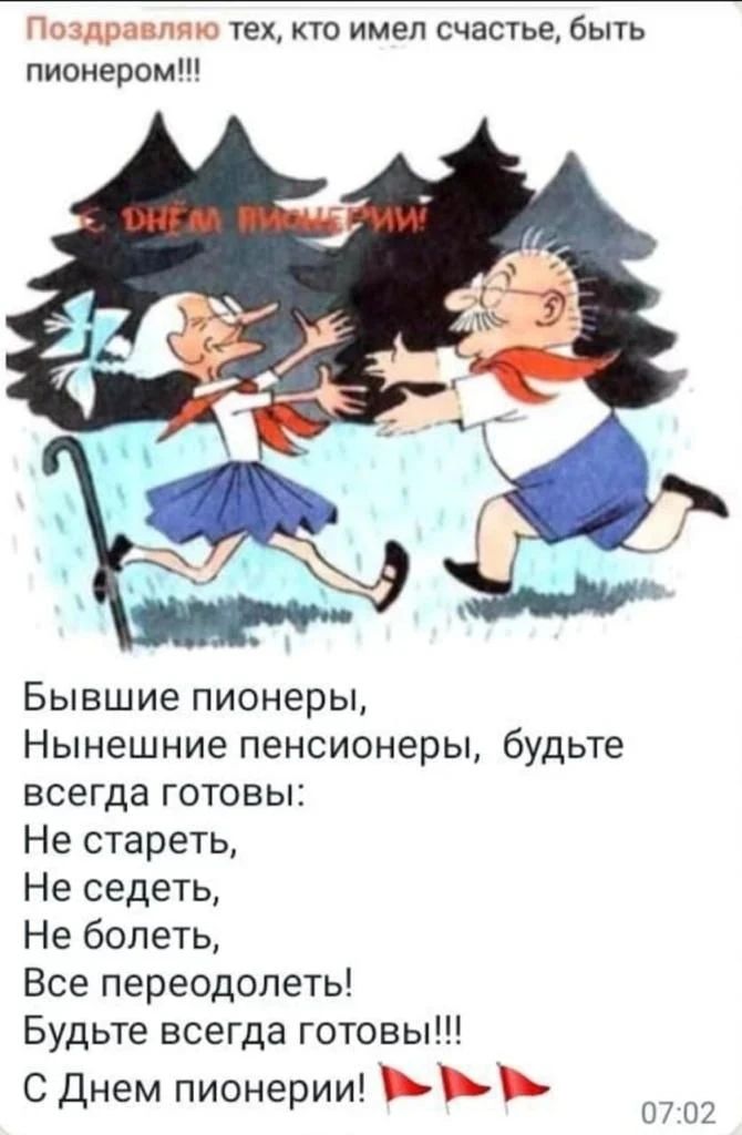 Поздравляю тех, кто имел счастье, быть пионером!!! С ДНЕМ ПИОНЕРИИ! Бывшие пионеры, Нынешние пенсионеры, будьте всегда готовы: Не стареть, Не седеть, Не болеть, Все переодолеть! Будьте всегда готовы!!! С Днем пионерии!
