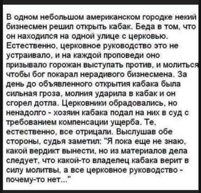 В одном небольшом американском городке некий бизнесмен решил открыть кабак. Беда в том, что он находился на одной улице с церковью. Естественно, церковное руководство это не устраивало, и на каждой проповеди оно призывало горожан выступать против, и молиться чтобы бог покарал нерадивого бизнесмена. За день до объявленного открытия кабака была