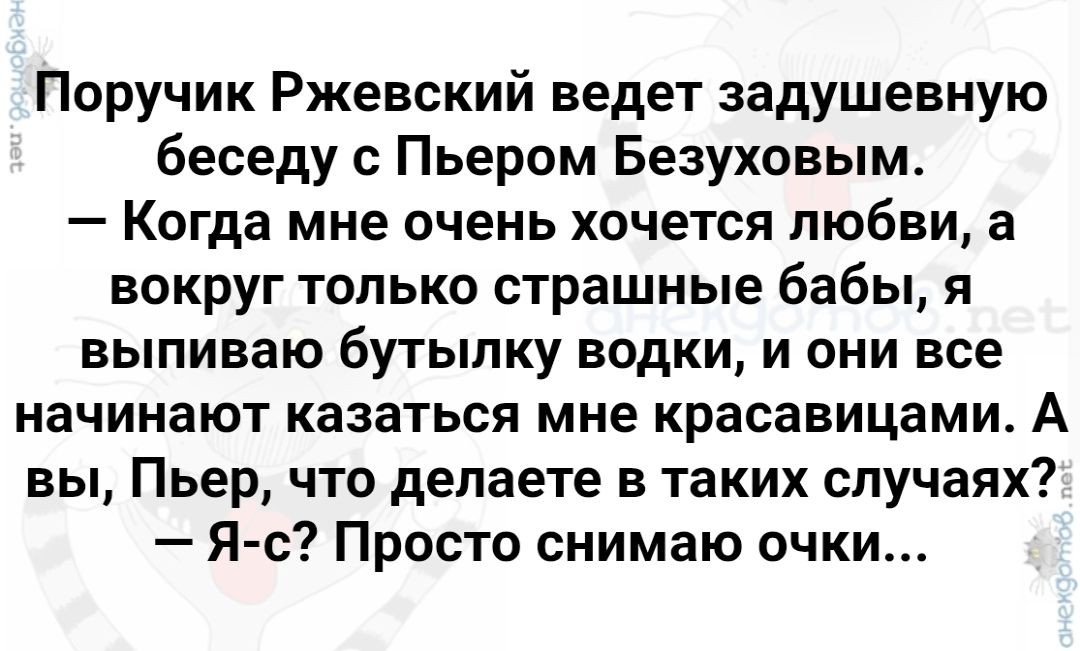 Поручик Ржевский ведет задушевную беседу с Пьером Безуховым.
— Когда мне очень хочется любви, а вокруг только страшные бабы, я выпиваю бутылку водки, и они все начинают казаться мне красавицами. А вы, Пьер, что делаете в таких случаях?
— Я-с? Просто снимаю очки...