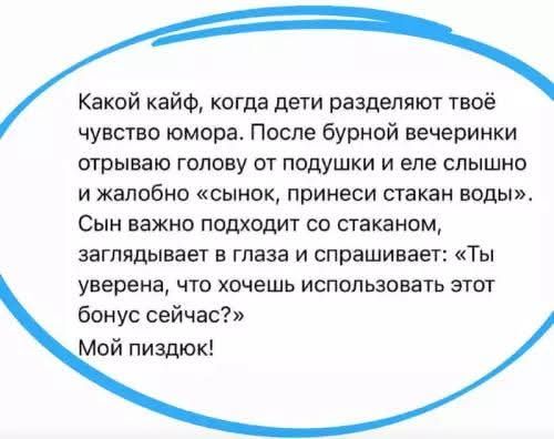 Какой кайф, когда дети разделяют твоё чувство юмора. После бурной вечеринки отрываю голову от подушки и еле слышно и жалобно «сынок, принеси стакан воды». Сын важно подходит со стаканом, заглядывает в глаза и спрашивает: «Ты уверена, что хочешь использовать этот бонус сейчас?» Мой пиздюк!