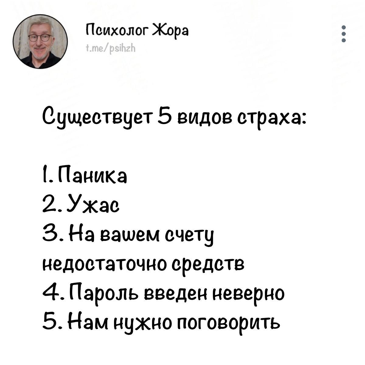 Психолог Жора t.me/psihzh Существует 5 видов страха: 1. Паника 2. Ужас 3. На вашем счету недостаточно средств 4. Пароль введен неверно 5. Нам нужно поговорить