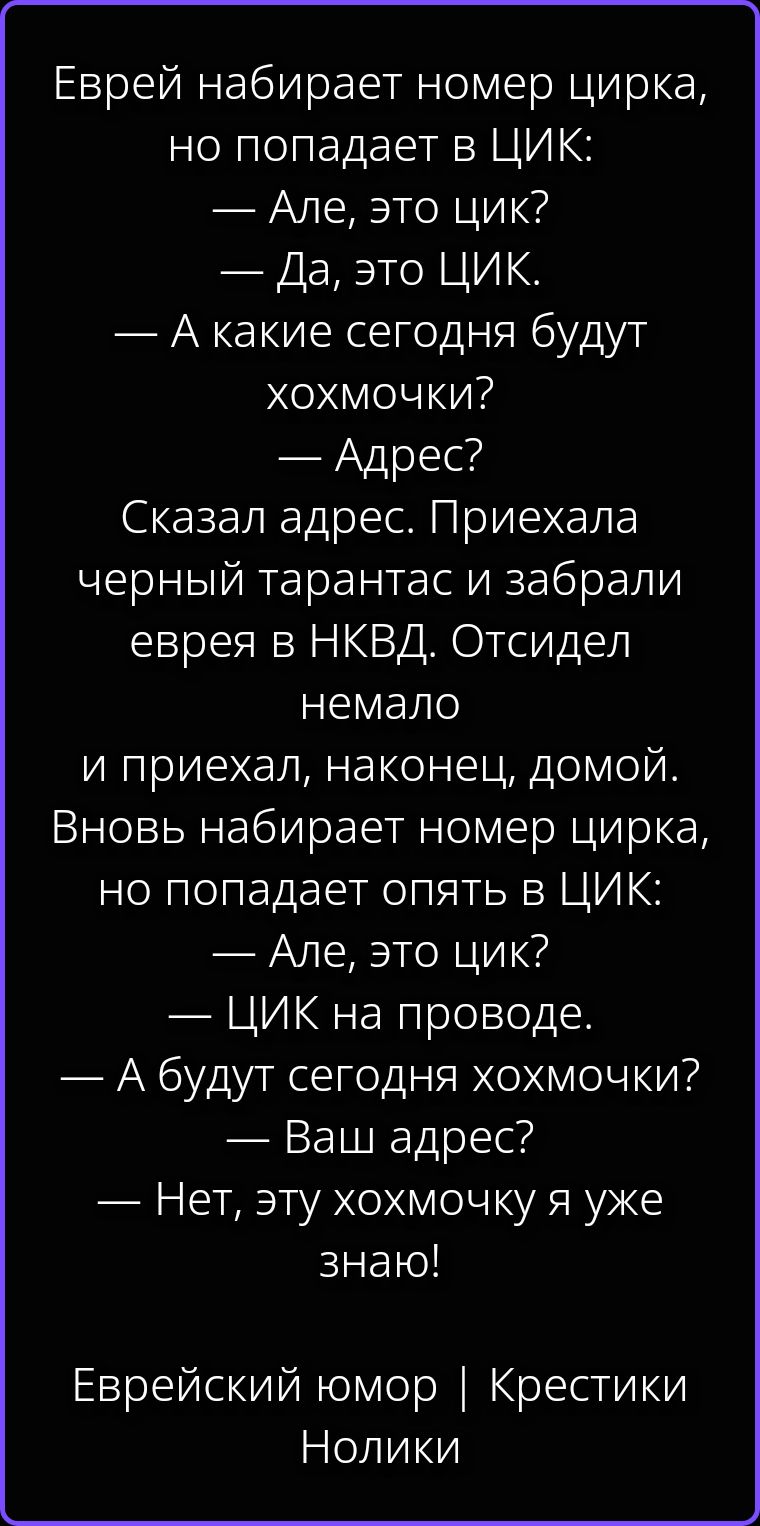 Еврей набирает номер цирка, но попадает в ЦИК: — Але, это цик? — Да, это ЦИК. — А какие сегодня будут хохмочки? — Адрес? Сказал адрес. Приехала черный тарантас и забрали еврея в НКВД. Отсидел немало и приехал, наконец, домой. Вновь набирает номер цирка, но попадает опять в ЦИК: — Але, это цик? — ЦИК на проводе. — А будут сегодня хохмочки? — Ваш