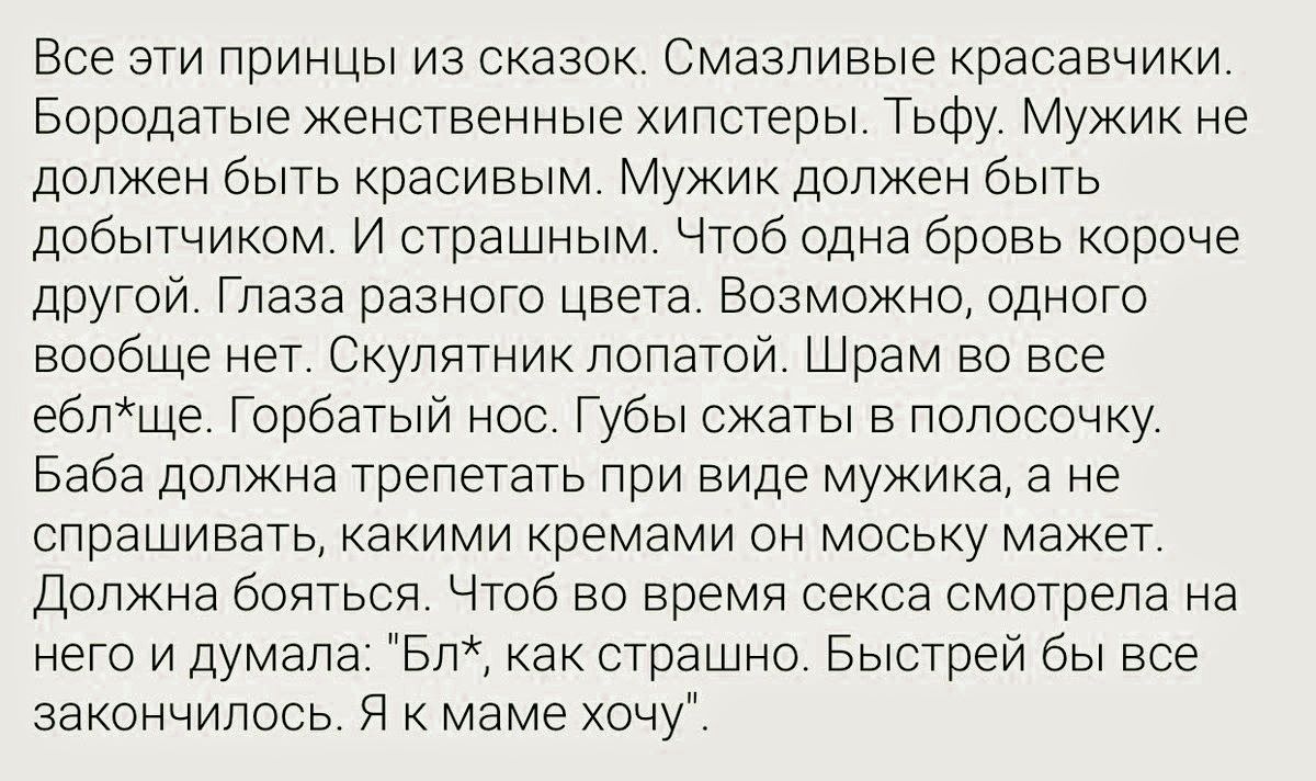 Все эти принцы из сказок. Смазливые красавчики. Бородатые женственные хипстеры. Тьфу. Мужик не должен быть красивым. Мужик должен быть добытчиком. И страшным. Чтоб одна бровь короче другой. Глаза разного цвета. Возможно, одного вообще нет. Скулятник лопатой. Шрам во все ебл*ще. Горбатый нос. Губы сжаты в полосочку. Баба должна трепетать при виде