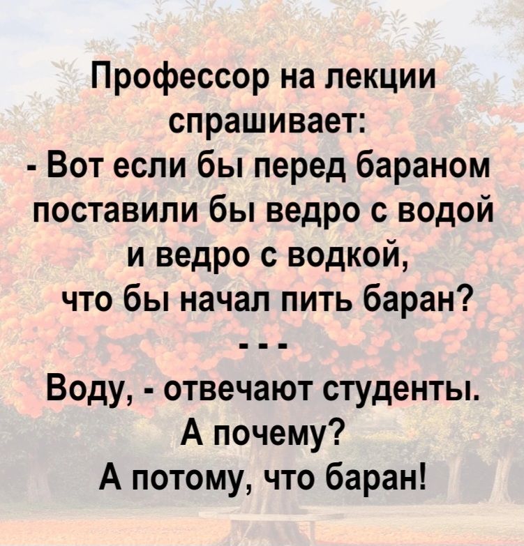 Профессор на лекции спрашивает: - Вот если бы перед бараном поставили бы ведро с водой и ведро с водкой, что бы начал пить баран? ... Воду, - отвечают студенты. А почему? А потому, что баран!