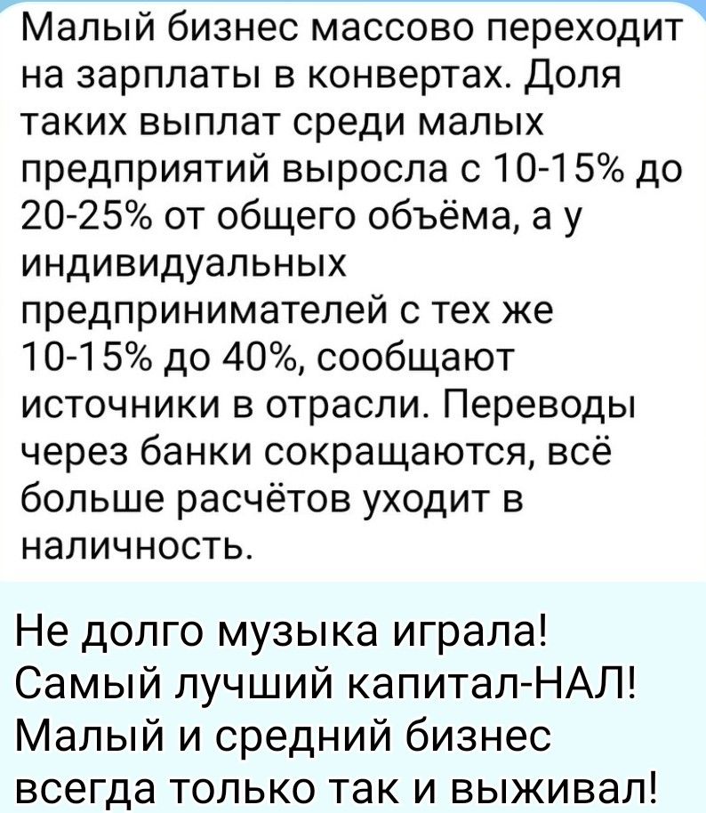 Малый бизнес массово переходит на зарплаты в конвертах. Доля таких выплат среди малых предприятий выросла с 10-15% до 20-25% от общего объема, а у индивидуальных предпринимателей с тех же 10-15% до 40%, сообщают источники в отрасли. Переводы через банки сокращаются, всё больше расчётов уходит в наличность. Не долго музыка играла! Самый лучший