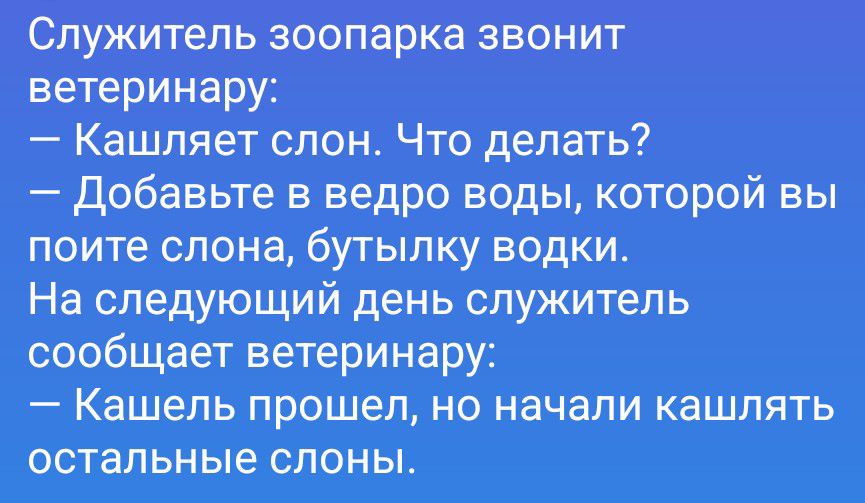 Служитель зоопарка звонит ветеринару:
— Кашляет слон. Что делать?
— Добавьте в ведро воды, которой вы поите слона, бутылку водки.
На следующий день служитель сообщает ветеринару:
— Кашель прошел, но начали кашлять остальные слоны.