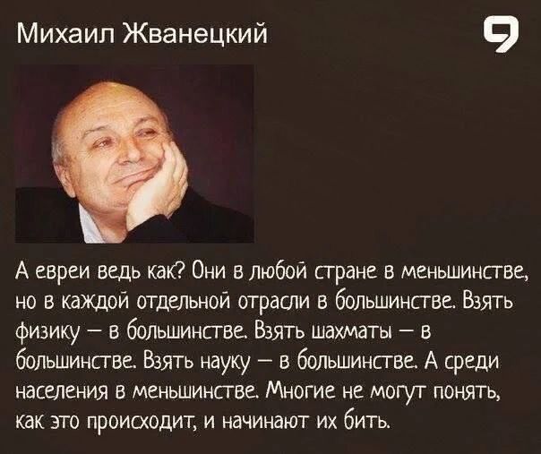 Михаил Жванецкий. А евреи ведь как? Они в любой стране в меньшинстве, но в каждой отдельной отрасли в большинстве. Взять физику — в большинстве. Взять шахматы — в большинстве. Взять науку — в большинстве. А среди населения в меньшинстве. Многие не могут понять, как это происходит, и начинают их бить.
