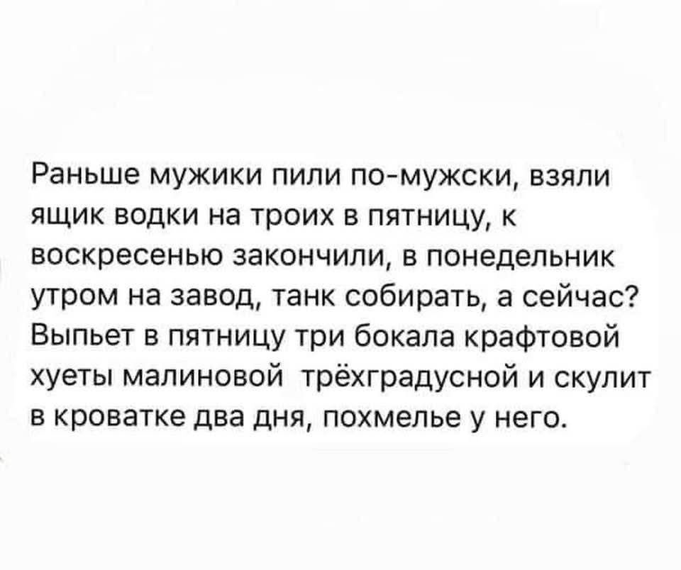 Раньше мужики пили по-мужски, взяли ящик водки на троих в пятницу, к воскресенью закончили, в понедельник утром на завод, танк собирать, а сейчас? Выпьет в пятницу три бокала крафтовой хуеты малиновой трёхградусной и скулит в кроватке два дня, похмелье у него.