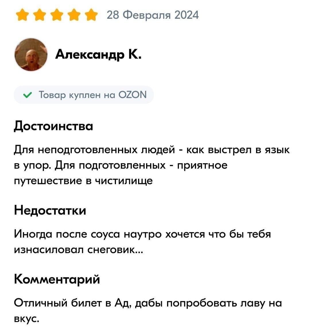 28 Февраля 2024 Александр К. Товар куплен на OZON Достоинства Для неподготовленных людей - как выстрел в язык в упор. Для подготовленных - приятное путешествие в чистилище Недостатки Иногда после соуса наутро хочется что бы тебя изнасиловал снеговик... Комментарий Отличный билет в Ад, дабы попробовать лаву на вкус.
