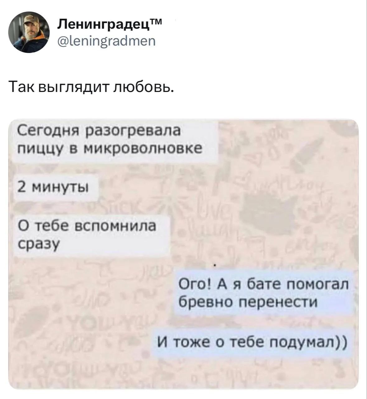 Ленинградец™ @leningradmen Так выглядит любовь. Сегодня разогревала пиццу в микроволновке 2 минуты О тебе вспомнила сразу Ого! А я бате помогал бревно перенести И тоже о тебе подумал))