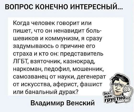 ВОПРОС КОНЕЧНО ИНТЕРЕСНЫЙ... Когда человек говорит или пишет, что он ненавидит большевиков и коммунизм, я сразу задумываюсь о причине его страха и кто он: представитель ЛГБТ, взяточник, казнокрад, наркоман, педофил, мошенник, самозванец от науки, дегенерат от искусства, аферист, фашист или банальный дурак? Владимир Венский