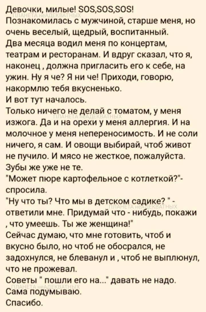 Девочки, милые! SOS, SOS, SOS! Познакомилась с мужчиной, старше меня, но очень веселый, щедрый, воспитанный. Два месяца водил меня по концертам, театрам и ресторанам. И вдруг сказал, что я, наконец, должна пригласить его к себе, на ужин. Ну я че? Я ни че! Приходи, говорю, накормлю тебя вкусненько. И вот тут началось. Только ничего не делай с