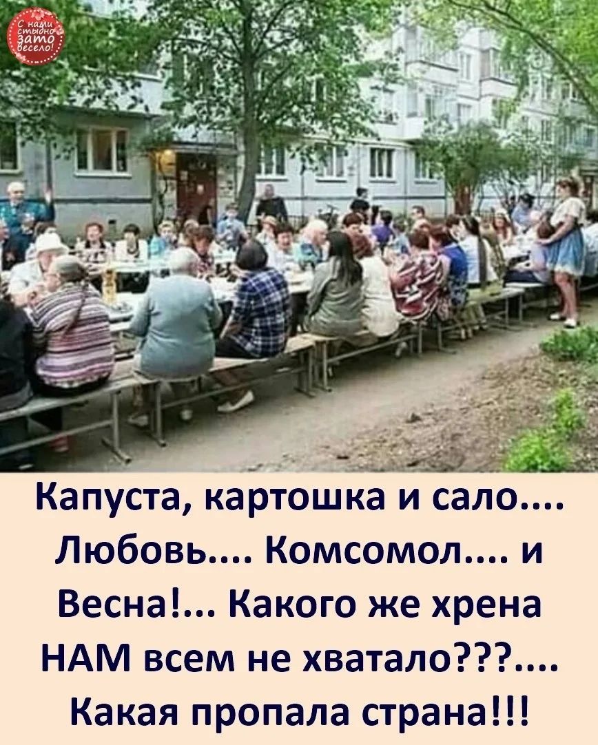 С нами стыдно, зато весело! Капуста, картошка и сало.... Любовь.... Комсомол.... и Весна!... Какого же хрена НАМ всем не хватало???.... Какая пропала страна!!!