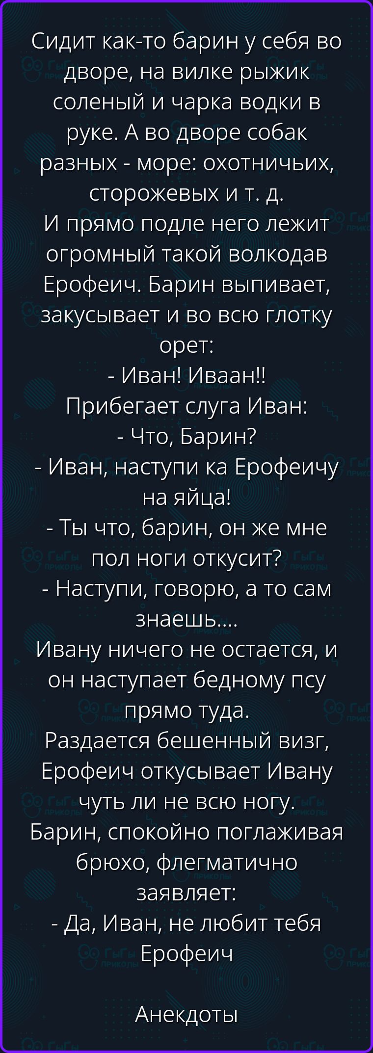 Сидит как-то барин у себя во дворе, на вилке рыжик соленый и чарка водки в руке. А во дворе собак разных - море: охотничьих, сторожевых и т. д. И прямо подле него лежит огромный такой волкодав Ерофеич. Барин выпивает, закусывает и во всю глотку орет: - Иван! Иваан!! Прибегает слуга Иван: - Что, Барин? - Иван, наступи ка Ерофеичу на яйца! - Ты что,