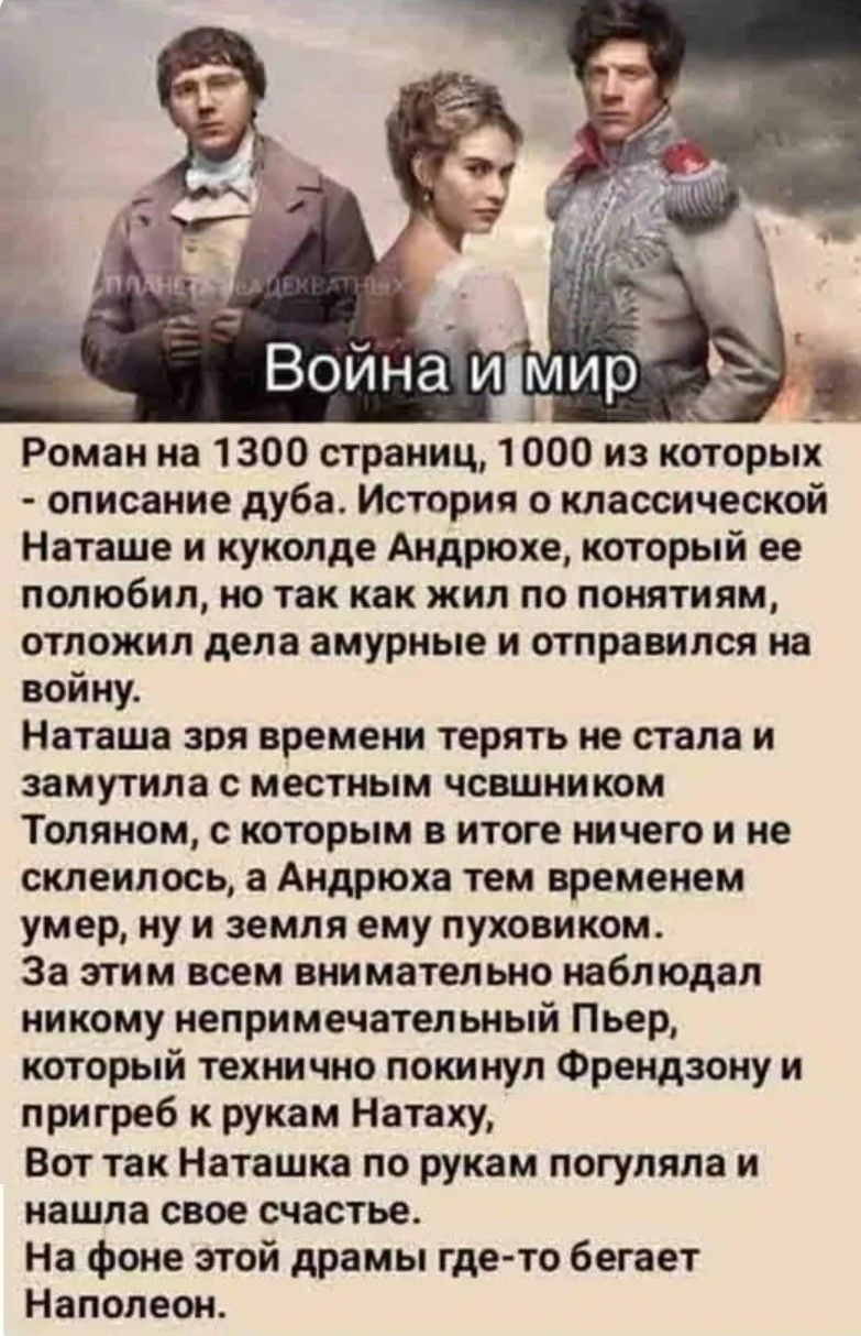 Война и мир. Роман на 1300 страниц, 1000 из которых - описание дуба. История о классической Наташе и куколде Андрюхе, который ее полюбил, но так как жил по понятиям, отложил дела амурные и отправился на войну. Наташа зря времени терять не стала и замутила с местным чвшником Толяном, с которым в итоге ничего и не склеилось, а Андрюха тем временем