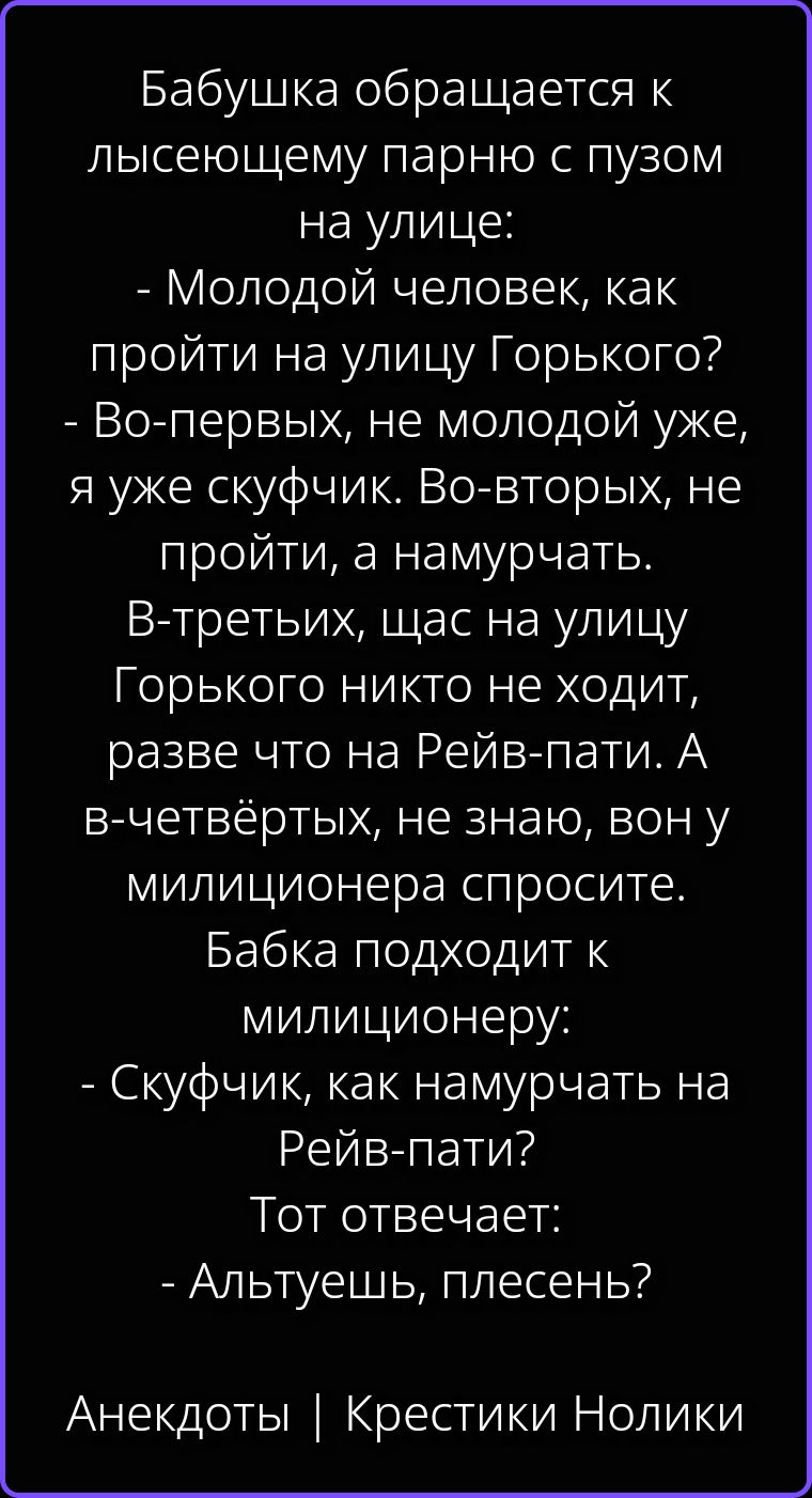Бабушка обращается к лысеющему парню с пузом на улице: - Молодой человек, как пройти на улицу Горького? - Во-первых, не молодой уже, я уже скуфчик. Во-вторых, не пройти, а намурчать. В-третьих, щас на улицу Горького никто не ходит, разве что на Рейв-пати. А в-четвёртых, не знаю, вон у милиционера спросите. Бабка подходит к милиционеру: - Скуфчик,