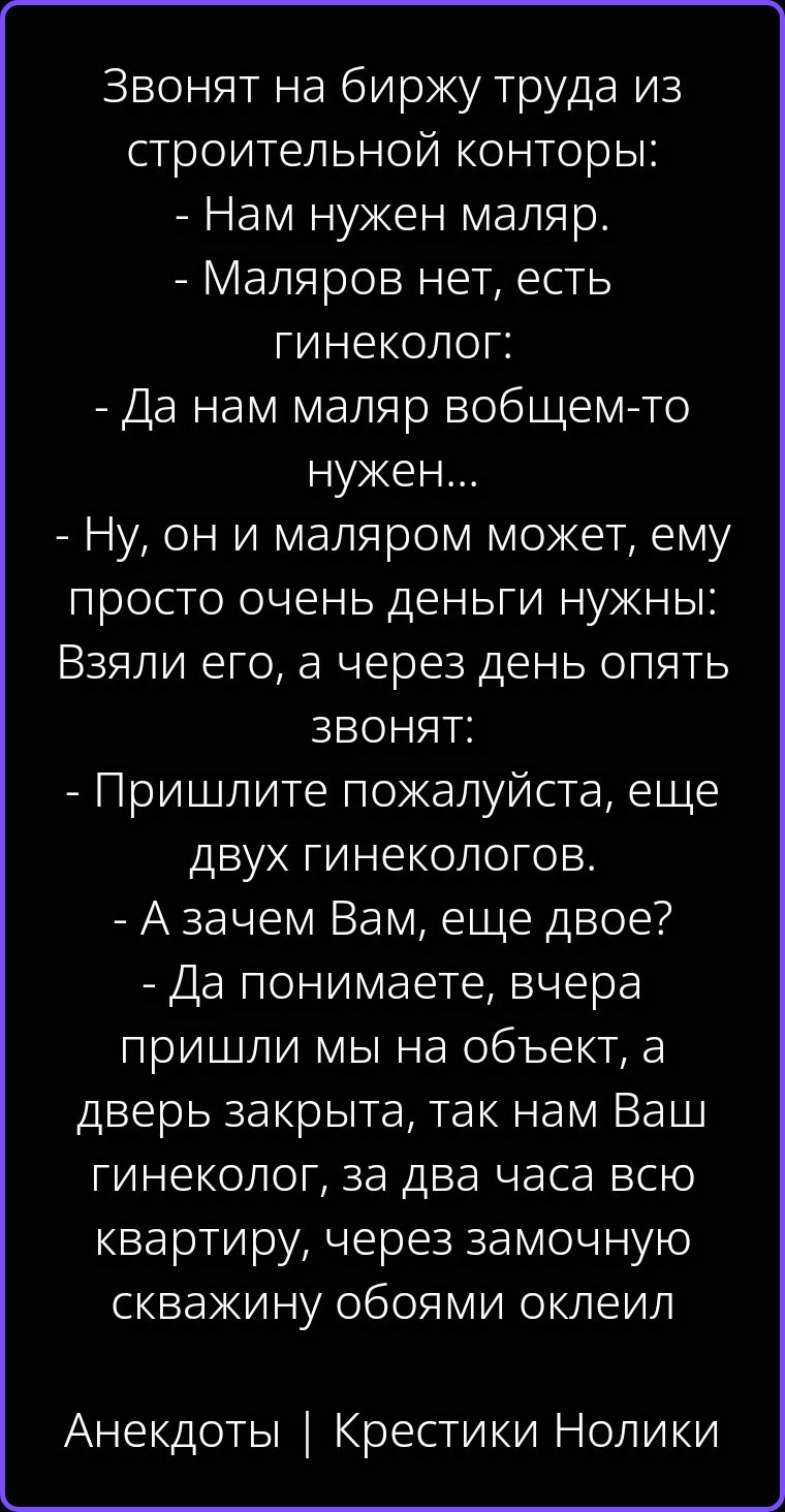 Звонят на биржу труда из строительной конторы: - Нам нужен маляр. - Маляров нет, есть гинеколог: - Да нам маляр вобщем-то нужен... - Ну, он и маляром может, ему просто очень деньги нужны: Взяли его, а через день опять звонят: - Пришлите пожалуйста, еще двух гинекологов. - А зачем Вам, еще двое? - Да понимаете, вчера пришли мы на объект, а дверь
