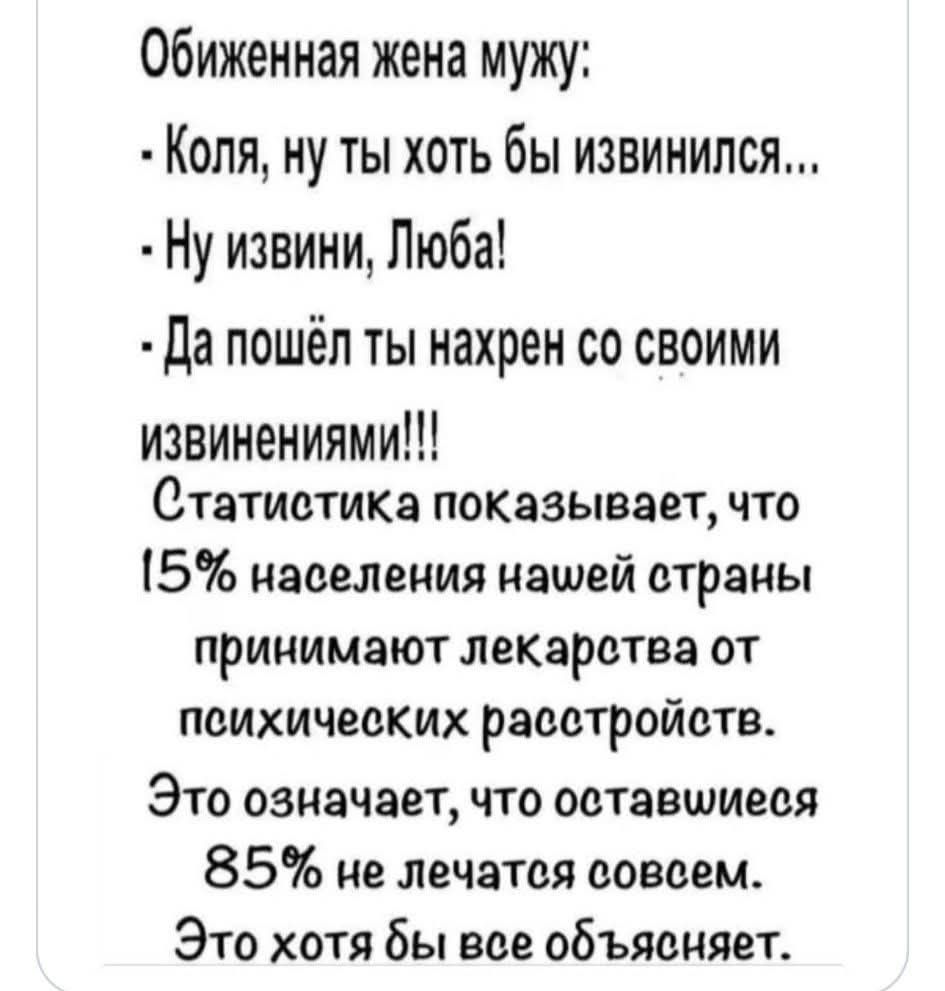 Обиженная жена мужу: - Коля, ну ты хоть бы извинился... - Ну извини, Люба! - Да пошёл ты нахрен со своими извинениями!!! Статистика показывает, что 15% населения нашей страны принимают лекарства от психических расстройств. Это означает, что оставшиеся 85% не лечатся совсем. Это хотя бы все объясняет.