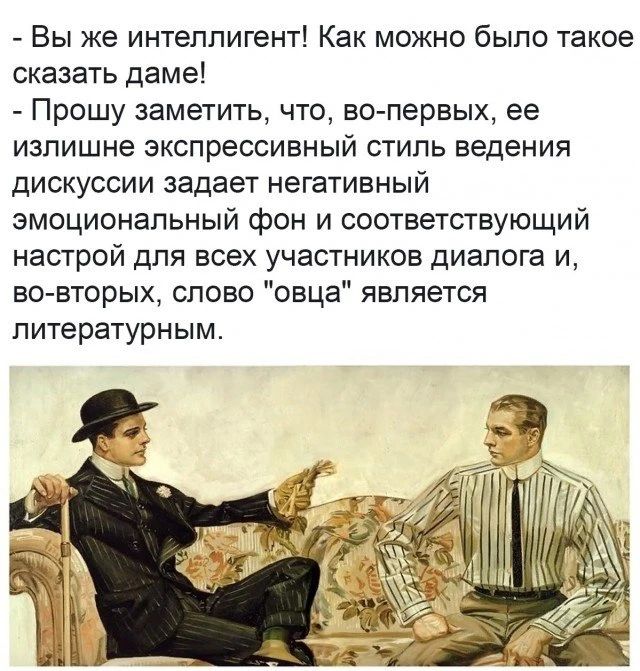 - Вы же интеллигент! Как можно было такое сказать даме!
- Прошу заметить, что, во-первых, ее излишне экспрессивный стиль ведения дискуссии задает негативный эмоциональный фон и соответствующий настрой для всех участников диалога и, во-вторых, слово 