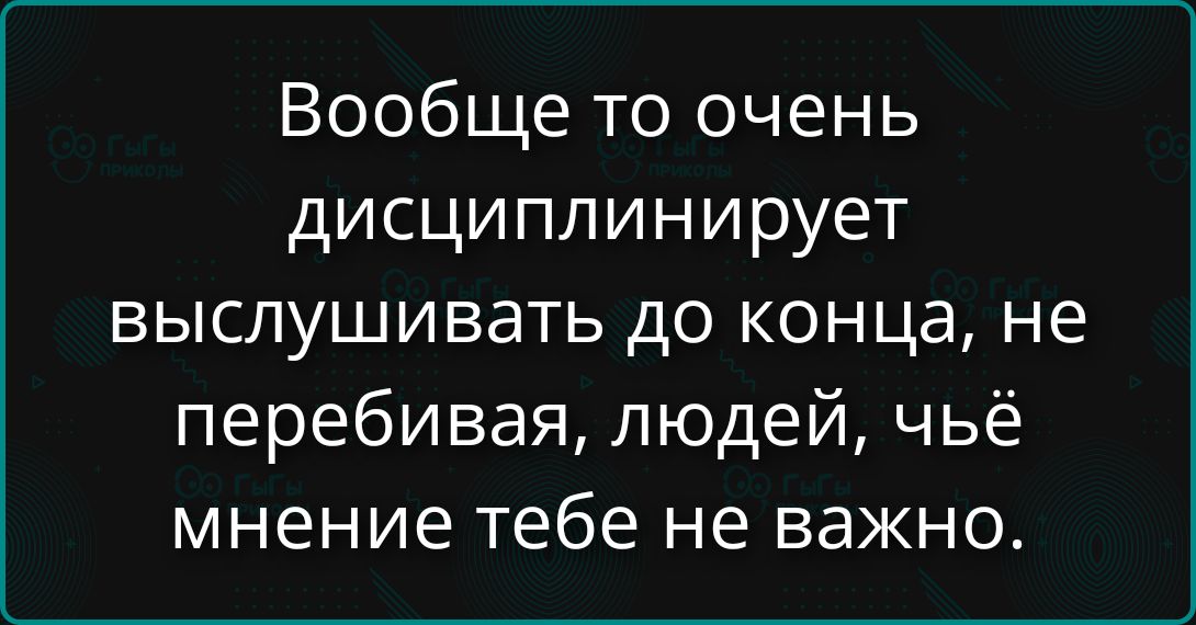 Вообще то очень дисциплинирует выслушивать до конца, не перебивая, людей, чьё мнение тебе не важно.