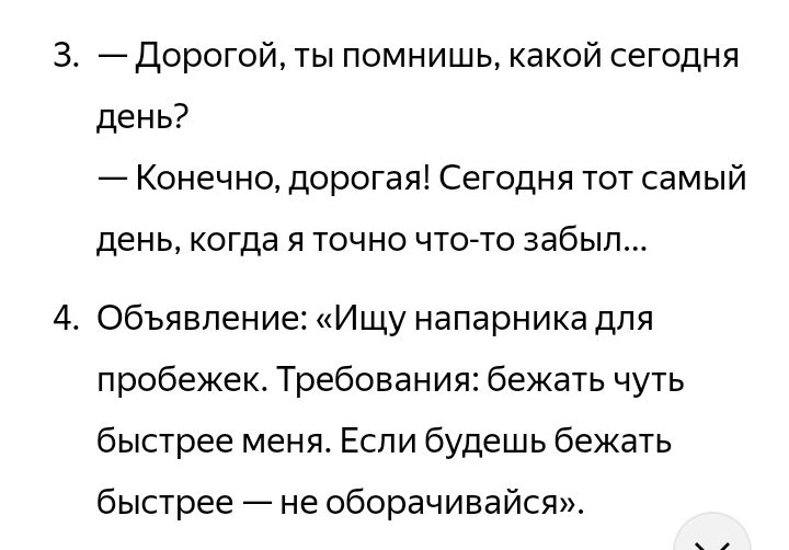 3. — Дорогой, ты помнишь, какой сегодня день?
— Конечно, дорогая! Сегодня тот самый день, когда я точно что-то забыл...
4. Объявление: «Ищу напарника для пробежек. Требования: бежать чуть быстрее меня. Если будешь бежать быстрее — не оборачивайся».