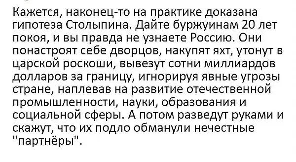 Кажется, наконец-то на практике доказана гипотеза Столыпина. Дайте буржуинам 20 лет покоя, и вы правда не узнаете Россию. Они понастроят себе дворцов, накупят яхт, утонут в царской роскоши, вывезут сотни миллиардов долларов за границу, игнорируя явные угрозы стране, наплевав на развитие отечественной промышленности, науки, образования и социальной