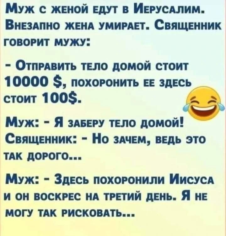 Муж с женой едут в Иерусалим. Внезапно жена умирает. Священник говорит мужу: - Отправить тело домой стоит 10000 $, похоронить ее здесь стоит 100$. Муж: - Я заберу тело домой! Священник: - Но зачем, ведь это так дорого... Муж: - Здесь похоронили Иисуса и он воскрес на третий день. Я не могу так рисковать...
