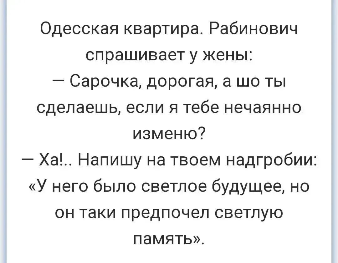 Одесская квартира. Рабинович спрашивает у жены: — Сарочка, дорогая, а шо ты сделаешь, если я тебе нечаянно изменю? — Ха!.. Напишу на твоем надгробвии: «У него было светлое будущее, но он таки предпочел светлую память».