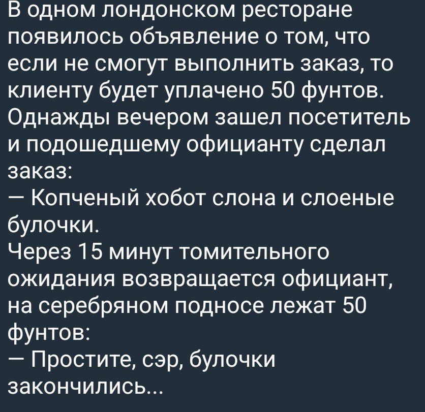 В одном лондонском ресторане появилось объявление о том, что если не смогут выполнить заказ, то клиенту будет уплачено 50 фунтов. Однажды вечером зашел посетитель и подошедшему официанту сделал заказ: — Копченый хобот слона и слоеные булочки. Через 15 минут томительного ожидания возвращается официант, на серебряном подносе лежат 50 фунтов: —