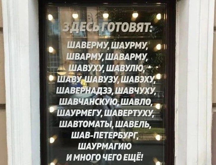 ЗДЕСЬ ГОТОВЯТ: ШАВЕРМУ, ШАУРМУ, ШВАРМУ, ШАВАРМУ, ШАВУХУ, ШАВУЛЮ, ШАВУ, ШАВУЗУ, ШАВЭХУ, ШАВЕРНАДЗЭ, ШАВЧУХУ, ШАВЧАНСКУЮ, ШАВЛО, ШАУРМЕГУ, ШАВЕРТУХУ, ШАВТОМАТЫ, ШАВЕЛЬ, ШАВ-ПЕТЕРБУРГ, ШАУРМАГИЮ И МНОГО ЧЕГО ЕЩЁ!
