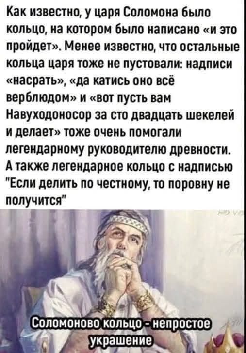 Как известно, у царя Соломона было кольцо, на котором было написано «и это пройдет». Менее известно, что остальные кольца царя тоже не пустовали: надписи «насрать», «да катись оно всё верблюдом» и «вот пусть вам Навуходоносор за сто двадцать шекелей и делает» тоже очень помогали легендарному руководителю древности. А также легендарное кольцо с