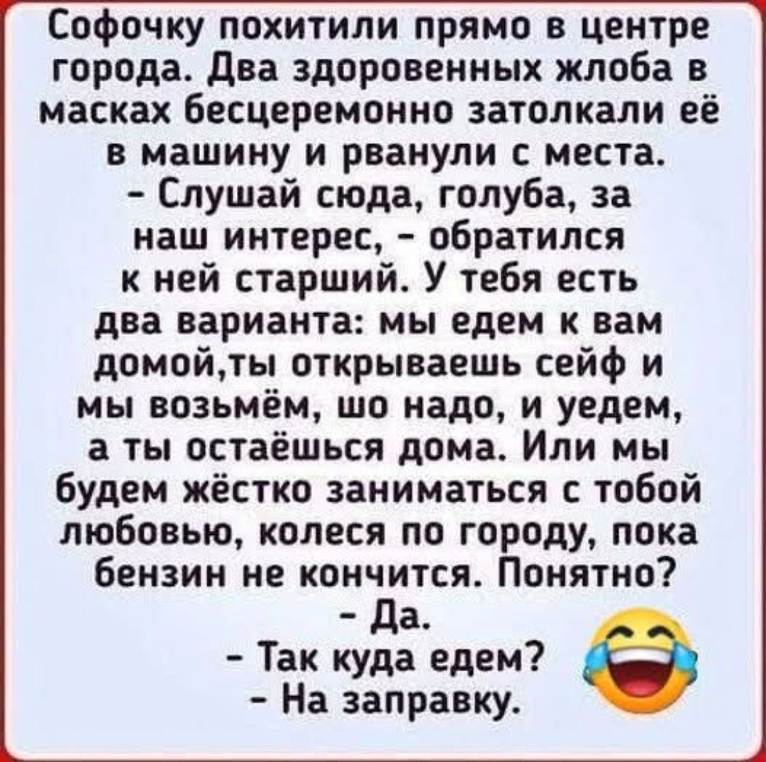 Софочку похитили прямо в центре города. Два здоровенных жлоба в масках бесцеремонно затолкали её в машину и рванули с места. - Слушай сюда, голуба, за наш интерес, - обратился к ней старший. У тебя есть два варианта: мы едем к вам домой, ты открываешь сейф и мы возьмём, что надо, и уедем, а ты остаёшься дома. Или мы будем жёстко заниматься с тобой