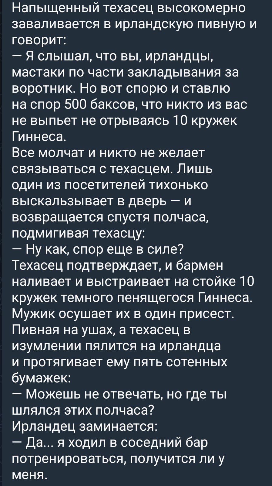 Напыщенный техасец высокомерно заваливается в ирландскую пивную и говорит:
— Я слышал, что вы, ирландцы, мастаки по части закладывания за воротник. Но вот спорю и ставлю на спор 500 баксов, что никто из вас не выпьет не отрываясь 10 кружек Гиннеса.
Все молчат и никто не желает связываться с техасцем. Лишь один из посетителей тихонько выскальзывает
