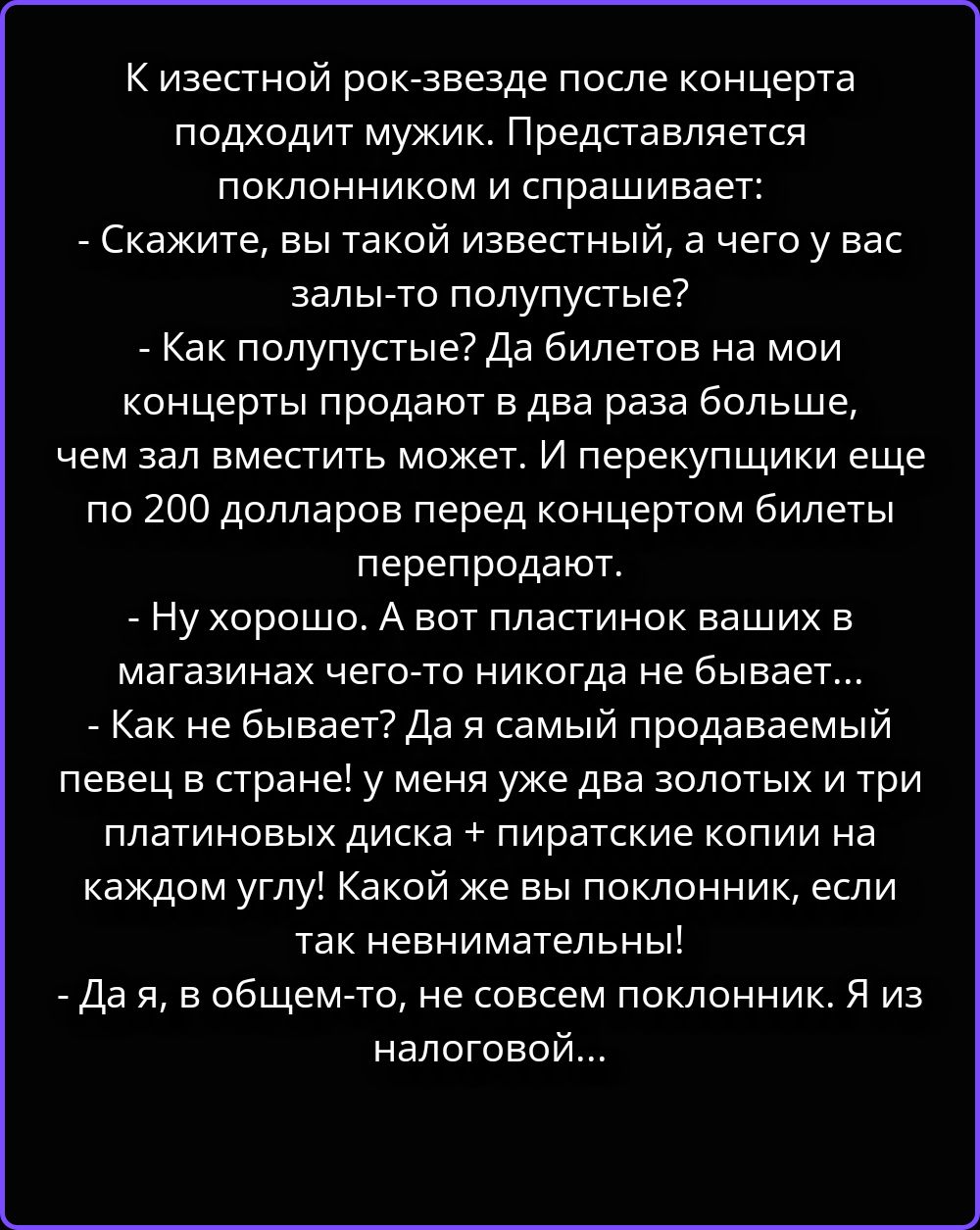 К известной рок-звезде после концерта подходит мужик. Представляется поклонником и спрашивает: - Скажите, вы такой известный, а чего у вас залы-то полупустые? - Как полупустые? Да билетов на мои концерты продают в два раза больше, чем зал вместить может. И перекупщики еще по 200 долларов перед концертом билеты перепродают. - Ну хорошо. А вот