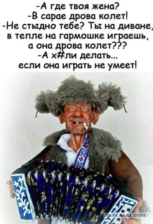 -А где твоя жена? -В сарае дрова колет! -Не стыдно тебе? Ты на диване, в тепле на гармошке играешь, а она дрова колет??? -А х#ли делать... если она играть не умеет!