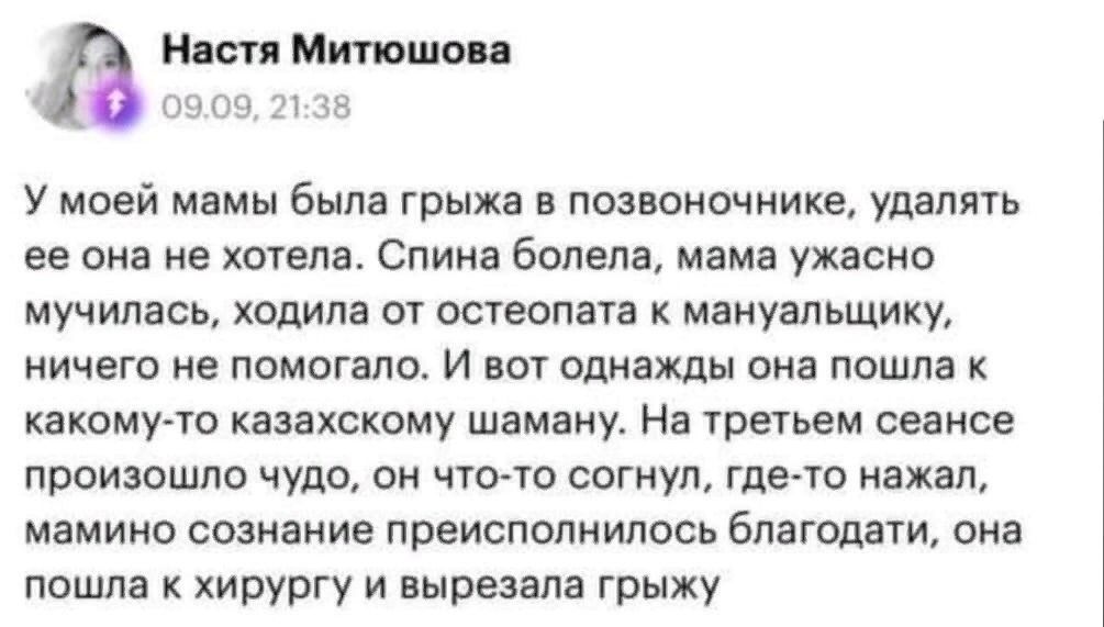 Настя Митюшова 09.09, 21:38 У моей мамы была грыжа в позвоночнике, удалять ее она не хотела. Спина болела, мама ужасно мучилась, ходила от остеопата к мануальщику, ничего не помогало. И вот однажды она пошла к какому-то казахскому шаману. На третьем сеансе произошло чудо, он что-то согнул, где-то нажал, мамино сознание преисполнилось благодати,
