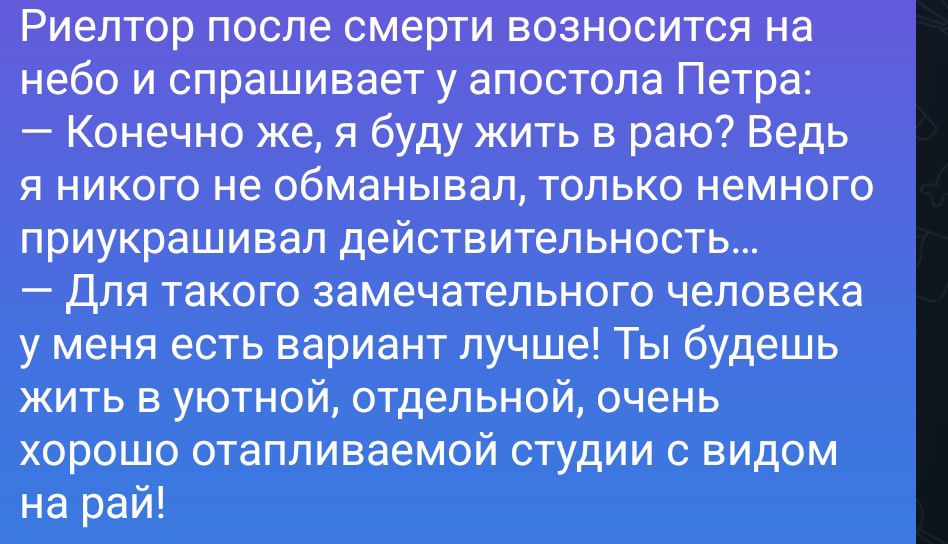 Риелтор после смерти возносится на небо и спрашивает у апостола Петра: — Конечно же, я буду жить в раю? Ведь я никого не обманывал, только немного приукрашивал действительность... — Для такого замечательного человека у меня есть вариант лучше! Ты будешь жить в уютной, отдельной, очень хорошо отапливаемой студии с видом на рай!