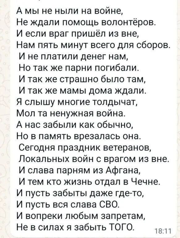 А мы не ныли на войне,
Не ждали помощь волонтёров.
И если враг пришёл из вне,
Нам пять минут всего для сборов.
И не платили денег нам,
Но так же парни погибали.
И так же страшно было там,
И так же мамы дома ждали.
Я слышу многие толдычат,
Мол та ненужная война.
А нас забыли как обычно,
Но в память врезалась она.
Сегодня праздник