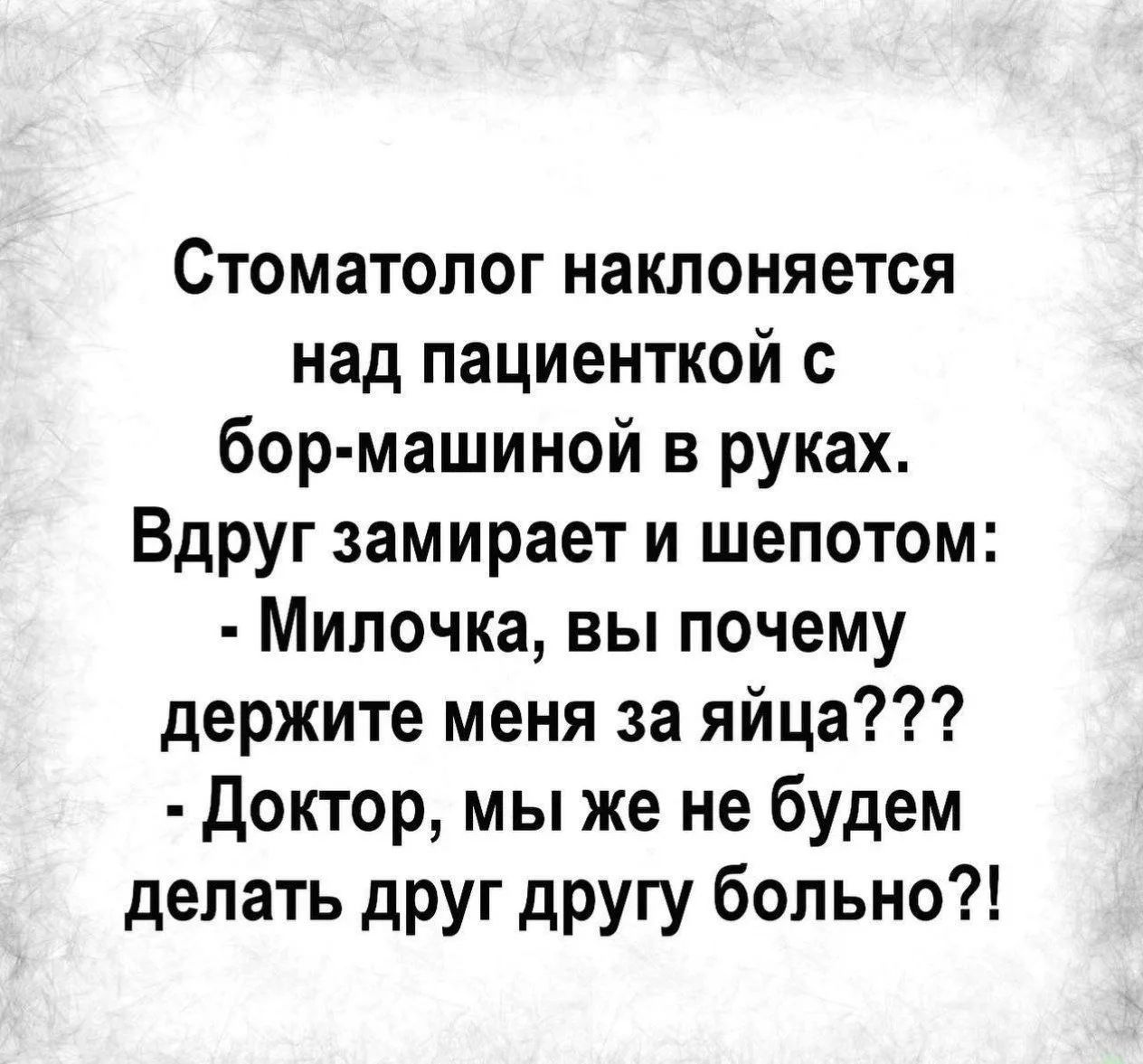 Стоматолог наклоняется над пациенткой с бор-машиной в руках. Вдруг замирает и шепотом: - Милочка, вы почему держите меня за яйца??? - Доктор, мы же не будем делать друг другу больно?!
