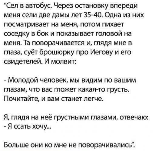 Сел в автобус. Через остановку впереди меня сели две дамы лет 35-40. Одна из них посматривает на меня, потом пихает соседку в бок и показывает головой на меня. Та поворачивается и, глядя мне в глаза, суёт брошюрку про Иегову и его свидетелей. И молвит: - Молодой человек, мы видим по вашим глазам, что вас гложет какая-то грусть. Почитайте, и вам
