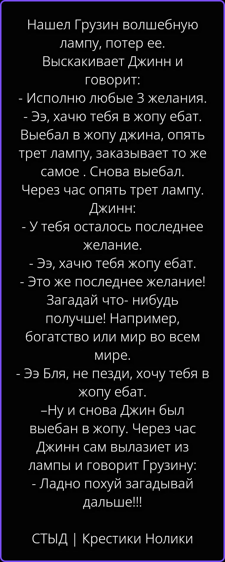 Нашел Грузин волшебную лампу, потер ее. Выскакивает Джинн и говорит: - Исполню любые 3 желания. - Ээ, хачю тебя в жопу ебат. Выебал в жопу джина, опять трет лампу, заказывает то же самое . Снова выебал. Через час опять трет лампу. Джинн: - У тебя осталось последнее желание. - Ээ, хачю тебя жопу ебат. - Это же последнее желание! Загадай что- нибудь